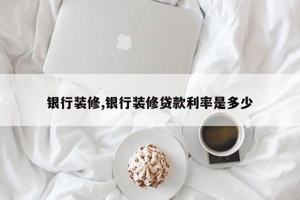 银行装修,银行装修贷款利率是多少