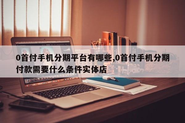 0首付手机分期平台有哪些,0首付手机分期付款需要什么条件实体店