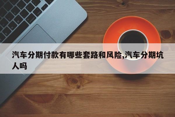 汽车分期付款有哪些套路和风险,汽车分期坑人吗