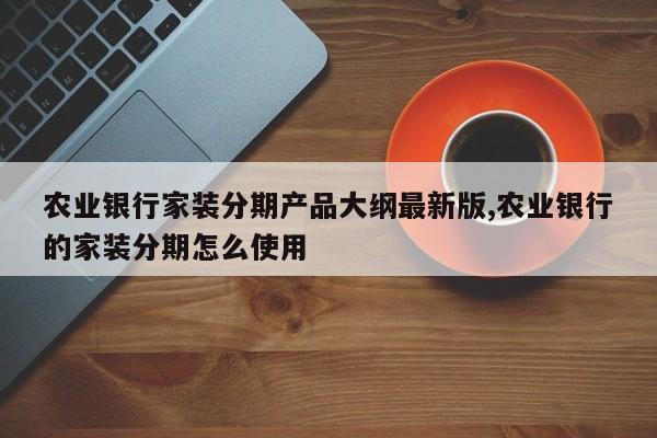 农业银行家装分期产品大纲最新版,农业银行的家装分期怎么使用