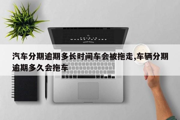 汽车分期逾期多长时间车会被拖走,车辆分期逾期多久会拖车