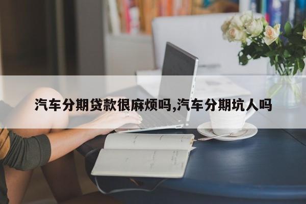 汽车分期贷款很麻烦吗,汽车分期坑人吗