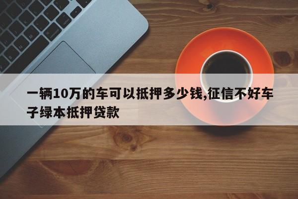 一辆10万的车可以抵押多少钱,征信不好车子绿本抵押贷款