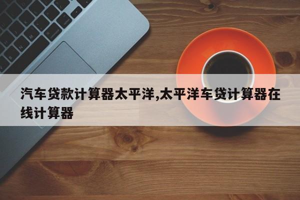 汽车贷款计算器太平洋,太平洋车贷计算器在线计算器