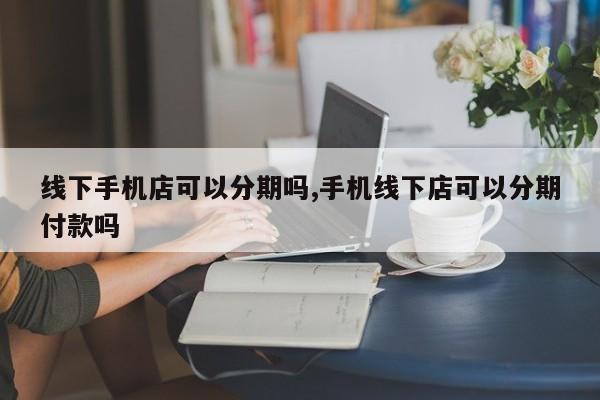 线下手机店可以分期吗,手机线下店可以分期付款吗