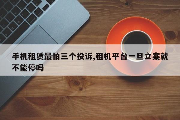 手机租赁最怕三个投诉,租机平台一旦立案就不能停吗
