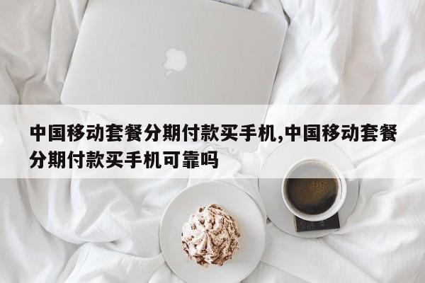 中国移动套餐分期付款买手机,中国移动套餐分期付款买手机可靠吗